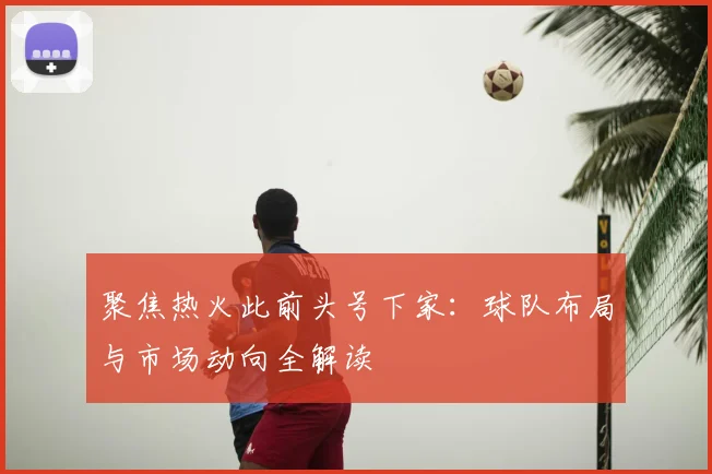 聚焦热火此前头号下家：球队布局与市场动向全解读