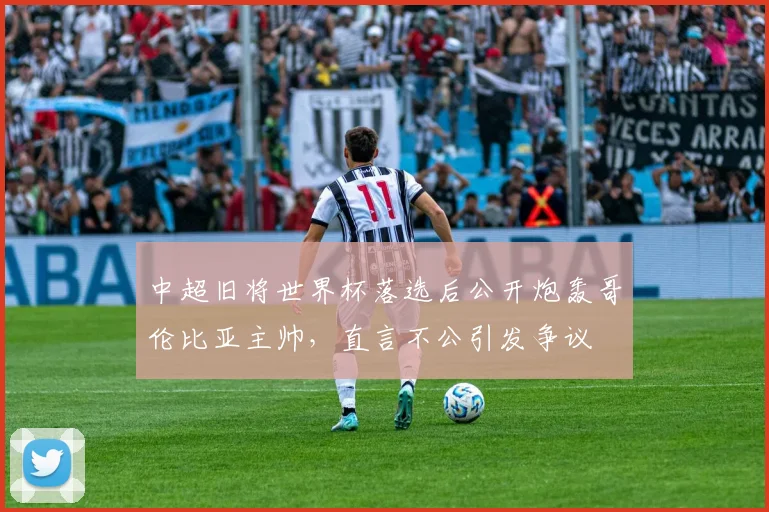 中超旧将世界杯落选后公开炮轰哥伦比亚主帅，直言不公引发争议