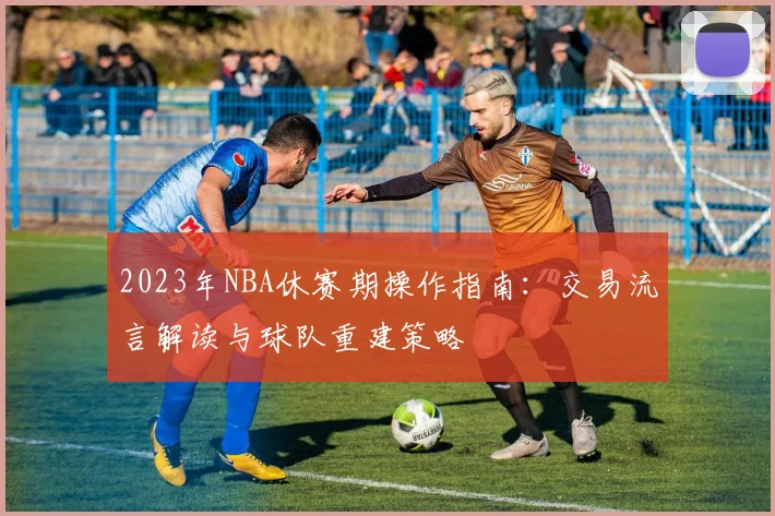 2023年NBA休赛期操作指南：交易流言解读与球队重建策略