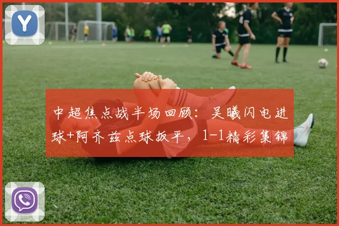 中超焦点战半场回顾：吴曦闪电进球+阿齐兹点球扳平，1-1精彩集锦与战术分析
