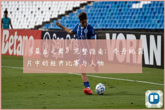 《最后之舞》完整指南:乔丹纪录片中的经典比赛与人物