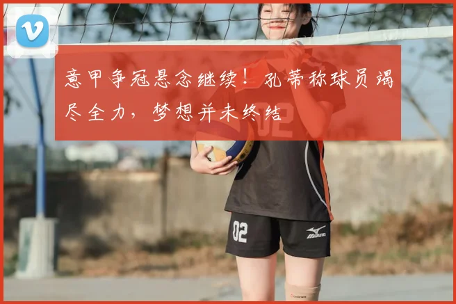 意甲争冠悬念继续！孔蒂称球员竭尽全力，梦想并未终结