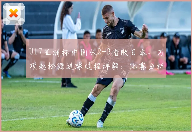 U17亚洲杯中国队2-3惜败日本，万项赵松源进球过程详解，比赛分析报告