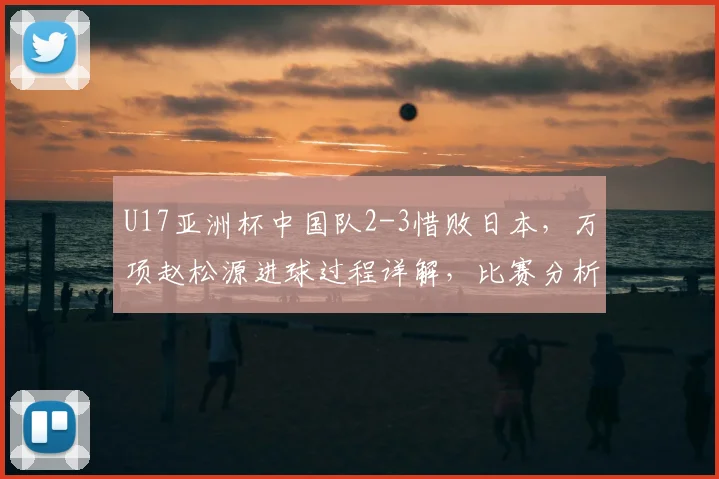 U17亚洲杯中国队2-3惜败日本，万项赵松源进球过程详解，比赛分析报告