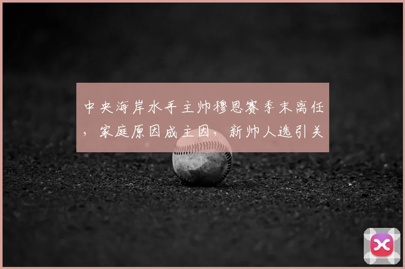 中央海岸水手主帅穆恩赛季末离任，家庭原因成主因，新帅人选引关注