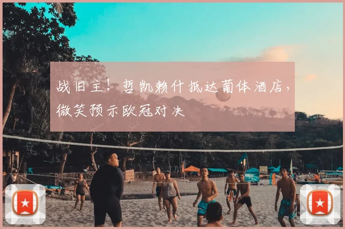 战旧主！哲凯赖什抵达葡体酒店，微笑预示欧冠对决