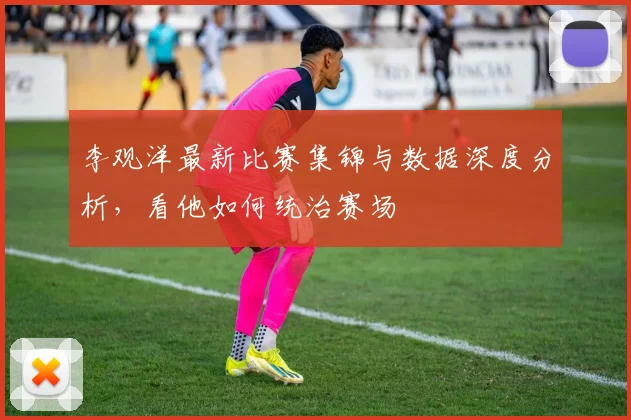 李观洋最新比赛集锦与数据深度分析，看他如何统治赛场