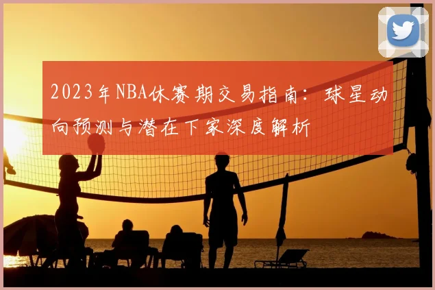 2023年NBA休赛期交易指南：球星动向预测与潜在下家深度解析