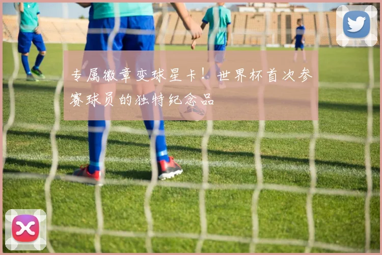专属徽章变球星卡！世界杯首次参赛球员的独特纪念品