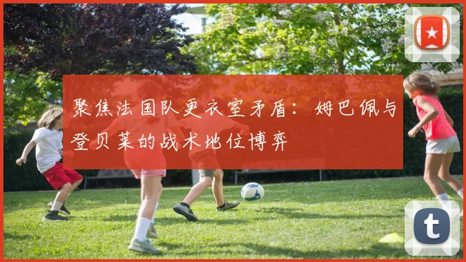 聚焦法国队更衣室矛盾:姆巴佩与登贝莱的战术地位博弈