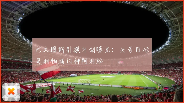 尤文图斯引援计划曝光：头号目标是利物浦门神阿利松