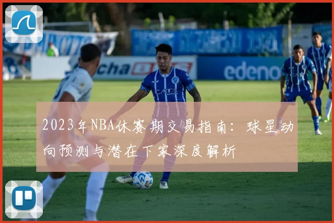 2023年NBA休赛期交易指南：球星动向预测与潜在下家深度解析